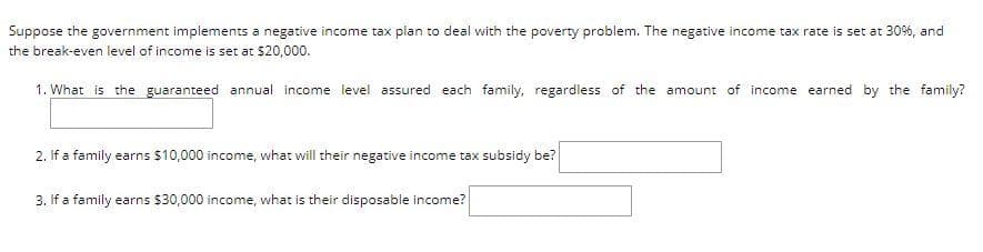Suppose the government implements a negative income tax plan to deal with the poverty problem. The negative income tax rate is set at 30%, and
the break-even level of income is set at $20,000.
1. What is the guaranteed annual income level assured each family,. regardless of the amount of income earned by the family?
2. If a family earns $10,000 income, what will their negative income tax subsidy be?
3. If a family earns $30,000 income, what is their disposable income?
