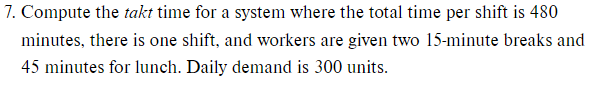 7. Compute the takt time for a system where the total time per shift is 480
minutes, there is one shift, and workers are given two 15-minute breaks and
45 minutes for lunch. Daily demand is 300 units.