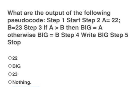 What are the output of the following
pseudocode: Step 1 Start Step 2 A= 22;
B=23 Step 3 If A > B then BIG = A
BIG = B Step 4 Write BIG Step 5
otherwise
Stop
022
OBIG
023
O Nothing.