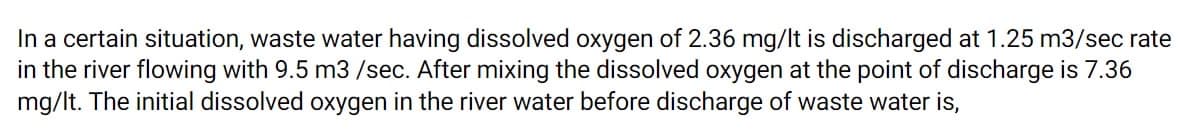 In a certain situation, waste water having dissolved oxygen of 2.36 mg/lt is discharged at 1.25 m3/sec rate
in the river flowing with 9.5 m3 /sec. After mixing the dissolved oxygen at the point of discharge is 7.36
mg/lt. The initial dissolved oxygen in the river water before discharge of waste water is,
