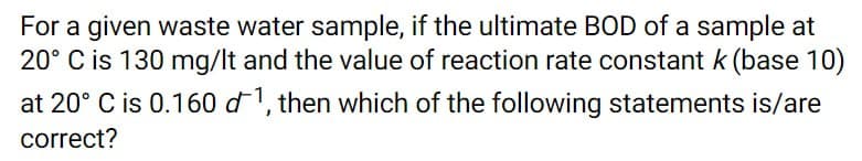 For a given waste water sample, if the ultimate BOD of a sample at
20° C is 130 mg/lt and the value of reaction rate constant k (base 10)
at 20° C is 0.160 d1, then which of the following statements is/are
correct?
