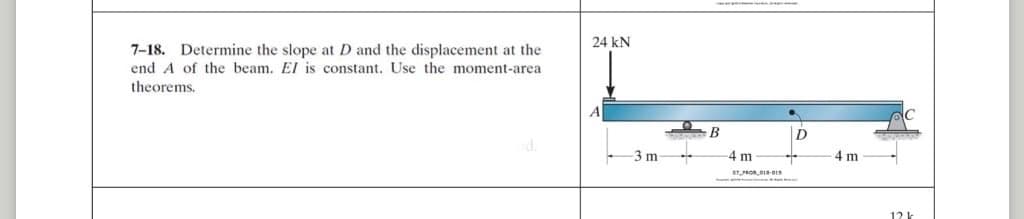 7-18. Determine the slope at D and the displacement at the
end A of the beam. El is constant. Use the moment-area
theorems.
24 KN
-3 m
T
B
-4 m
07 PRO,018-013
ang k
..
D
+
4 m
-
121
