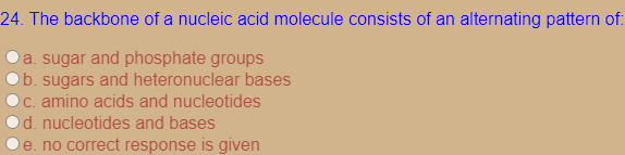 24. The backbone of a nucleic acid molecule consists of an alternating pattern of:
a. sugar and phosphate groups
b. sugars and heteronuclear bases
C. amino acids and nucleotides
d. nucleotides and bases
e. no correct response is given
