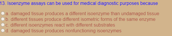 13. Isoenzyme assays can be used for medical diagnostic purposes because
a. damaged tissue produces a different isoenzyme than undamaged tissue
b. different tissues produce different isometric forms of the same enzyme
C. different isoenzymes react with different substrates
d. damaged tissue produces nonfunctioning isoenzymes
