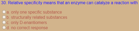30. Relative specificity means that an enzyme can catalyze a reaction with
a. only one specific substance
b. structurally related substances
C. only D-enantiomers
d. no correct response

