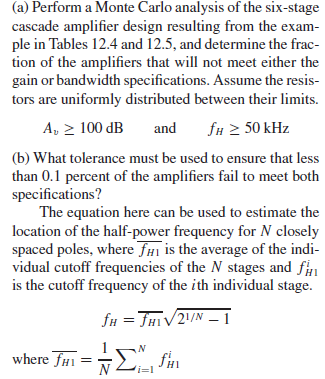(a) Perform a Monte Carlo analysis of the six-stage
cascade amplifier design resulting from the exam-
ple in Tables 12.4 and 12.5, and determine the frac-
tion of the amplifiers that will not meet either the
gain or bandwidth specifications. Assume the resis-
tors are uniformly distributed between their limits.
A, > 100 dB
fu 2 50 kHz
and
(b) What tolerance must be used to ensure that less
than 0.1 percent of the amplifiers fail to meet both
specifications?
The equation here can be used to estimate the
location of the half-power frequency for N closely
spaced poles, where fHi is the average of the indi-
vidual cutoff frequencies of the N stages and f
is the cutoff frequency of the ith individual stage.
fH = FHIV2/N – 1
where THi =E fin
n
