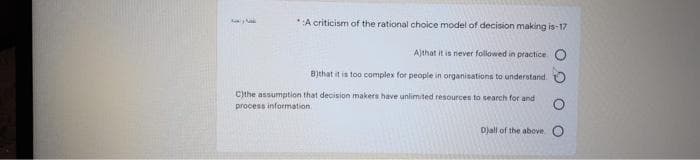 35
*:A criticism of the rational choice model of decision making is-17
Ajthat it is never followed in practice. O
B)that it is too complex for people in organisations to understand.
C)the assumption that decision makers have unlimited resources to search for and
process information.
Djall of the above O
