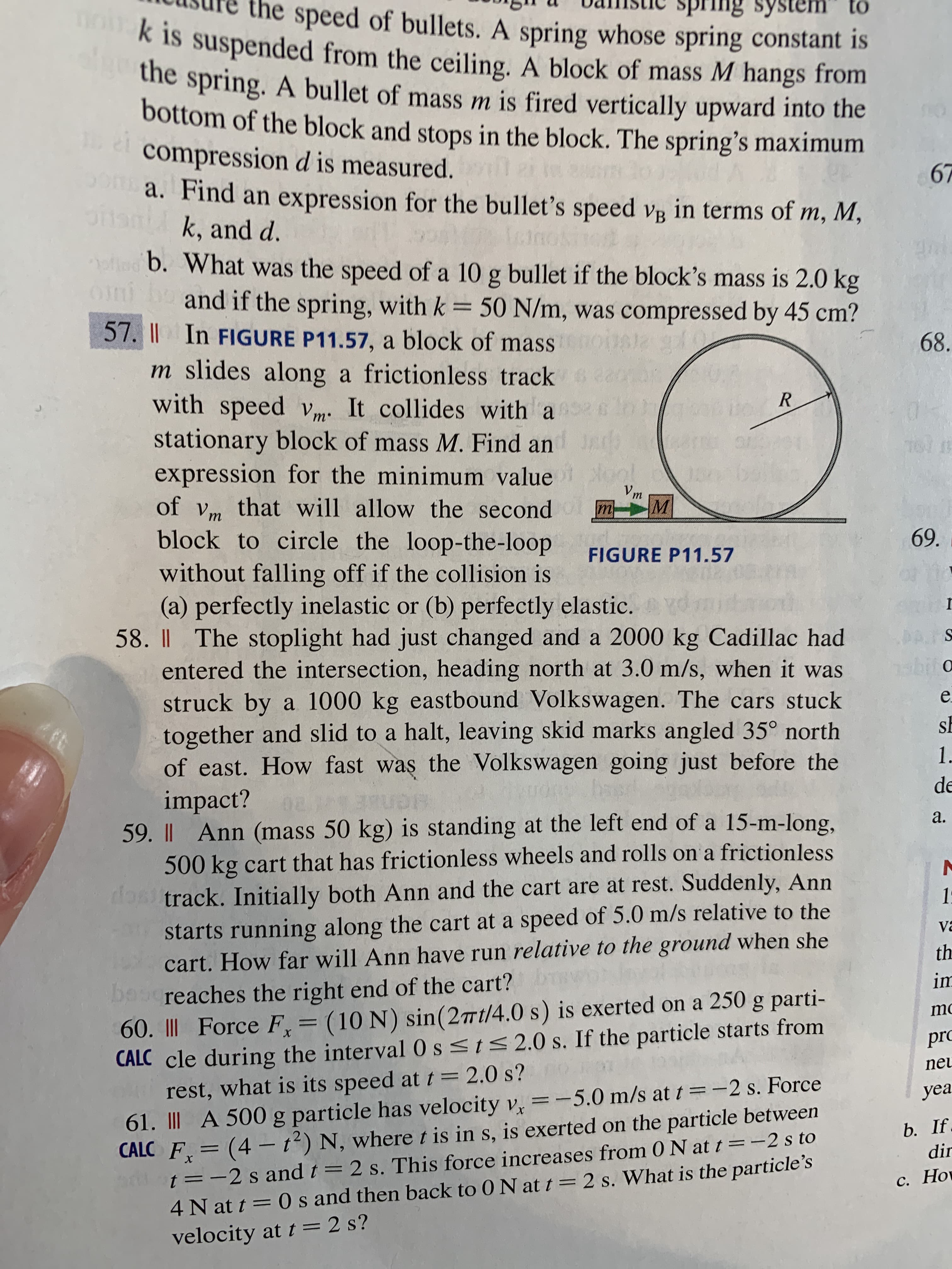 I In FIGURE P11.57, a block of mass
m slides along a frictionless track ea
with speed v. It collides with a
R
m
stationary block of mass M. Find an
expression for the minimum value
of vm that will allow the second
block to circle the loop-the-loop
Vm
mM
FIGURE P11.57
without falling off if the collision is
(a) perfectly inelastic or (b) perfectly elastic. dmi
