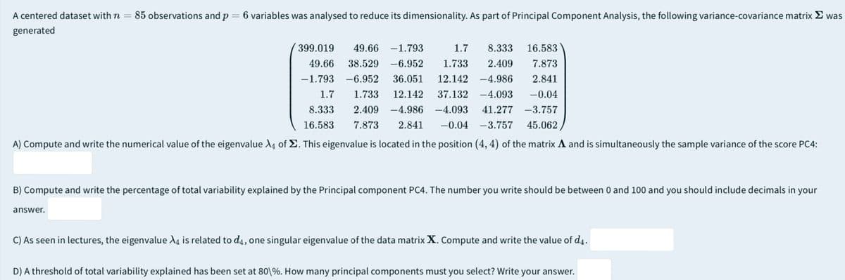 A centered dataset with n = 85 observations and p = 6 variables was analysed to reduce its dimensionality. As part of Principal Component Analysis, the following variance-covariance matrix Σ was
generated
399.019 49.66 -1.793 1.7 8.333 16.583
49.66 38.529 -6.952 1.733 2.409 7.873
-1.793 -6.952 36.051 12.142 -4.986 2.841
1.7 1.733 12.142 37.132 -4.093
8.333 2.409 -4.986 -4.093 41.277 -3.757
16.583 7.873 2.841 -0.04 -3.757 45.062
-0.04
A) Compute and write the numerical value of the eigenvalue 4 of Σ. This eigenvalue is located in the position (4, 4) of the matrix A and is simultaneously the sample variance of the score PC4:
B) Compute and write the percentage of total variability explained by the Principal component PC4. The number you write should be between 0 and 100 and you should include decimals in your
answer.
C) As seen in lectures, the eigenvalue X is related to d4, one singular eigenvalue of the data matrix X. Compute and write the value of d4.
D) A threshold of total variability explained has been set at 80\%. How many principal components must you select? Write your answer.