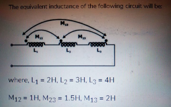 The equivalent inductance of the following circuit will be:
L,
L,
where, L1 = 2H, L2 = 3H, L3 = 4H
%3D
%3D
M12 = 1H, M23 = 1.5H, M13 = 2H
%3D
%3D
