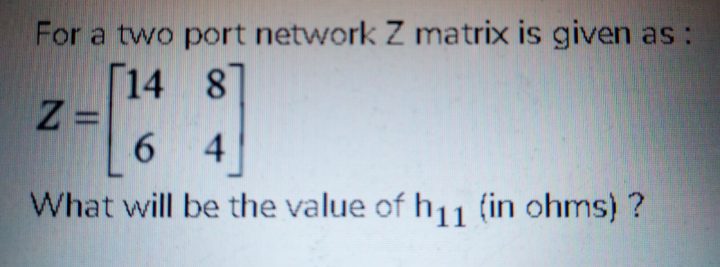 For a two port network Z matrix is given as :
[14 8]
Z =
6.
4
What will be the value of h11 (in ohms) ?
