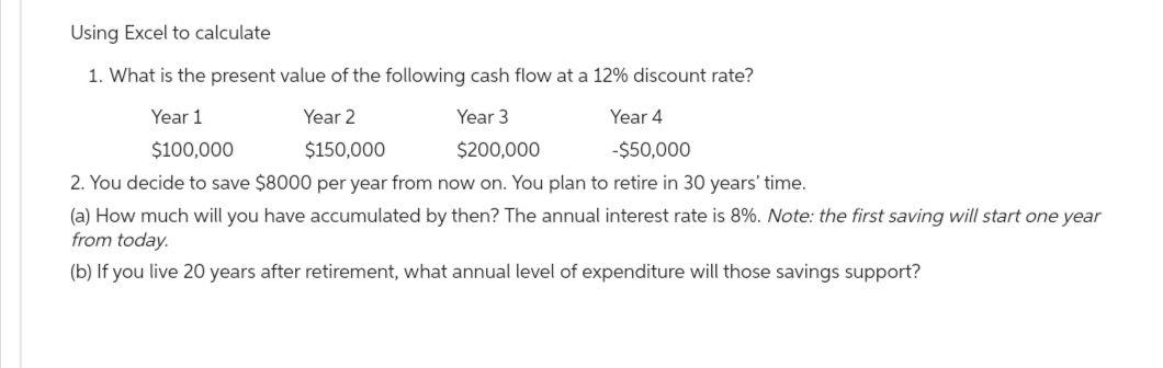 Using Excel to calculate
1. What is the present value of the following cash flow at a 12% discount rate?
Year 1
Year 2
Year 3
$200,000
Year 4
-$50,000
$100,000
$150,000
2. You decide to save $8000 per year from now on. You plan to retire in 30 years' time.
(a) How much will you have accumulated by then? The annual interest rate is 8%. Note: the first saving will start one year
from today.
(b) If you live 20 years after retirement, what annual level of expenditure will those savings support?