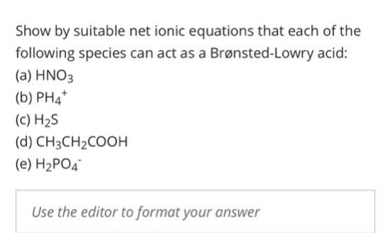 Show by suitable net ionic equations that each of the
following species can act as a Brønsted-Lowry acid:
(a) HNO3
(b) PH4*
(c) H₂S
(d) CH3CH₂COOH
(e) H₂PO4
Use the editor to format your answer