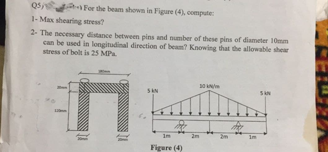 Q5)
1- Max shearing stress?
2- The necessary distance between pins and number of these pins of diameter 10mm
can be used in longitudinal direction of beam? Knowing that the allowable shear
stress of bolt is 25 MPa.
20mm
120mm
re) For the beam shown in Figure (4), compute:
180mm
H
H
20mm
20mm
5 kN
1m
m
Figure (4)
2m
10 kN/m
+4
2m
1m
5 KN