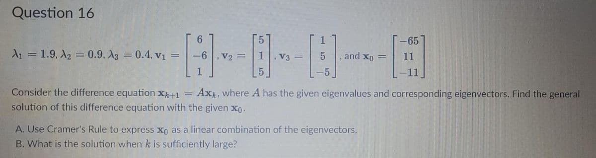 Question 16
1
-65
11
A₁ = 1.9, A₂ = 0.9, A3 = 0.4, v₁ =
,V₂ =
, V3 = 5
, and xo
L-11
2
Ax, where A has the given eigenvalues and corresponding eigenvectors. Find the general
Consider the difference equation XX+1
solution of this difference equation with the given xo.
A. Use Cramer's Rule to express xo as a linear combination of the eigenvectors.
B. What is the solution when k is sufficiently large?