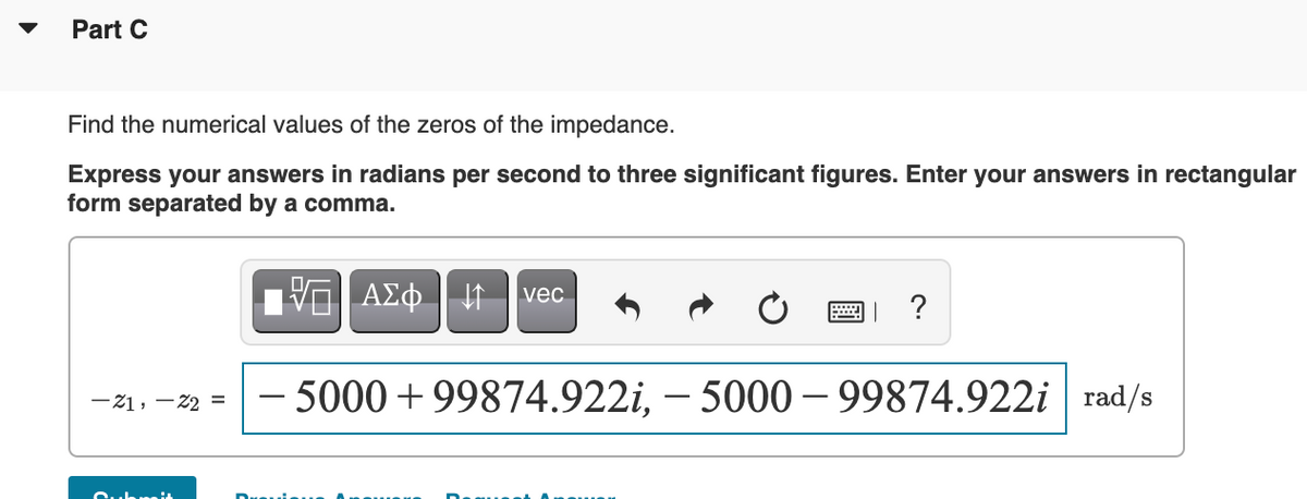 Part C
Find the numerical values of the zeros of the impedance.
Express your answers in radians per second to three significant figures. Enter your answers in rectangular
form separated by a comma.
Vo| A£¢ vec
?
– 5000+99874.922i, – 5000 – 99874.922i | rad/s
-21, - 22 =
uhmit
