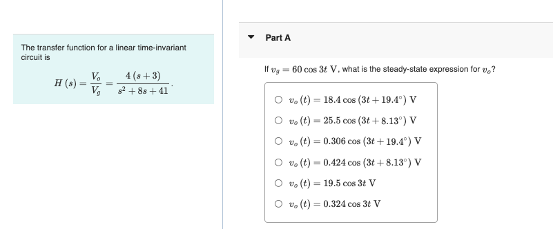 Part A
The transfer function for a linear time-invariant
circuit is
If vg
= 60 cos 3t V, what is the steady-state expression for v,?
4 (s +3)
V.
H (s)
Vg
%3D
g2 + 88 + 41
vo (t) :
18.4 cos (3t + 19.4°) V
O vo (t) = 25.5 cos (3t + 8.13°) V
O vo (t) = 0.306 cos (3t + 19.4°) V
O vo (t) = 0.424 cos (3t + 8.13°) V
%3D
O vo (t) = 19.5 cos 3t V
O vo (t) = 0.324 cos 3t V
