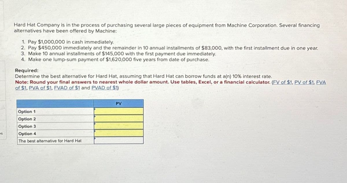 es
Hard Hat Company is in the process of purchasing several large pieces of equipment from Machine Corporation. Several financing
alternatives have been offered by Machine:
1. Pay $1,000,000 in cash immediately.
2. Pay $450,000 immediately and the remainder in 10 annual installments of $83,000, with the first installment due in one year.
3. Make 10 annual installments of $145,000 with the first payment due immediately.
4. Make one lump-sum payment of $1,620,000 five years from date of purchase.
Required:
Determine the best alternative for Hard Hat, assuming that Hard Hat can borrow funds at a(n) 10% interest rate.
Note: Round your final answers to nearest whole dollar amount. Use tables, Excel, or a financial calculator. (FV of $1, PV of $1, FVA
of $1, PVA of $1, FVAD of $1 and PVAD of $1)
Option 1
Option 2
Option 3
Option 4
The best alternative for Hard Hat
PV