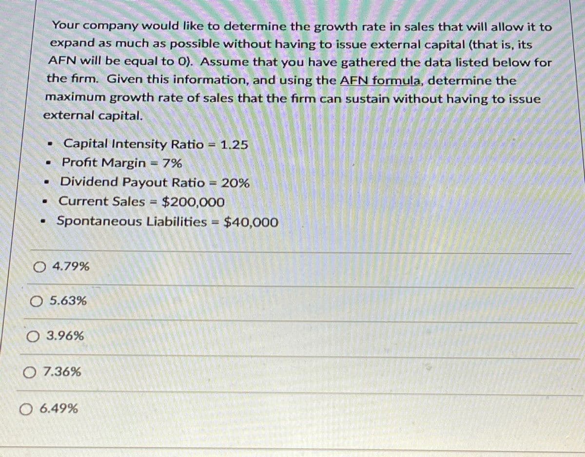 "O
Your company would like to determine the growth rate in sales that will allow it to
expand as much as possible without having to issue external capital (that is, its
AFN will be equal to 0). Assume that you have gathered the data listed below for
the firm. Given this information, and using the AFN formula, determine the
maximum growth rate of sales that the firm can sustain without having to issue
external capital.
Capital Intensity Ratio = 1.25
■ Profit Margin = 7%
■ Dividend Payout Ratio = 20%
Current Sales = $200,000
Spontaneous Liabilities = $40,000
○ 4.79%
O 5.63%
O 3.96%
O 7.36%
○ 6.49%