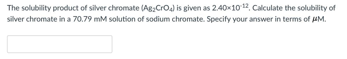The solubility product of silver chromate (Ag2CrO4) is given as 2.40×10-12. Calculate the solubility of
silver chromate in a 70.79 mM solution of sodium chromate. Specify your answer in terms of µM.
