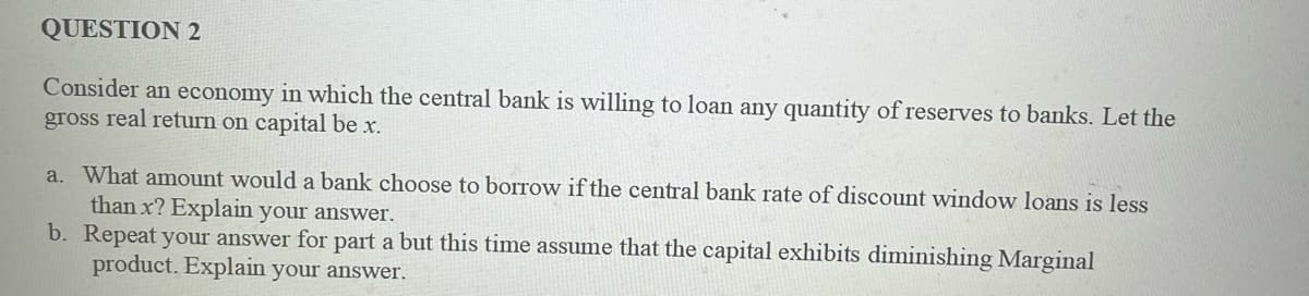 QUESTION 2
Consider an economy in which the central bank is willing to loan any quantity of reserves to banks. Let the
gross real return on capital be x.
a. What amount would a bank choose to borrow if the central bank rate of discount window loans is less
than x? Explain your answer.
b. Repeat your answer for part a but this time assume that the capital exhibits diminishing Marginal
product. Explain your answer.