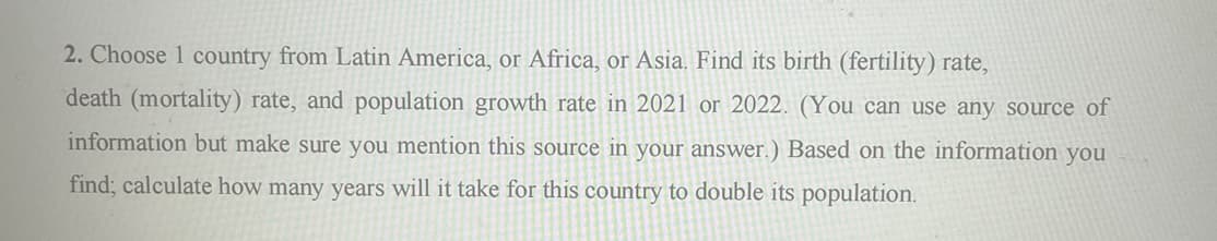 2. Choose 1 country from Latin America, or Africa, or Asia. Find its birth (fertility) rate,
death (mortality) rate, and population growth rate in 2021 or 2022. (You can use any source of
information but make sure you mention this source in your answer.) Based on the information you
find; calculate how many years will it take for this country to double its population.
