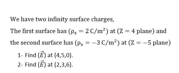 We have two infinity surface charges,
The first surface has (ps = 2 C/m²) at (Z = 4 plane) and
the second surface has (p, = -3 C/m²) at (Z = -5 plane)
1- Find (E) at (4,5,0).
2- Find (E) at (2,3,6).
