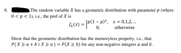 8.
The random variable X has a geometric distribution with parameter p (where
0 <p < 1), i.e., the pmf of X is
fr(x) = {P(1 – p)*, x= 0,1,2,...
0,
otherwise
Show that the geometric distribution has the memoryless property, i.e., that
P(X > a + b| X > a) = P(X > b) for any non-negative integers a and b.
