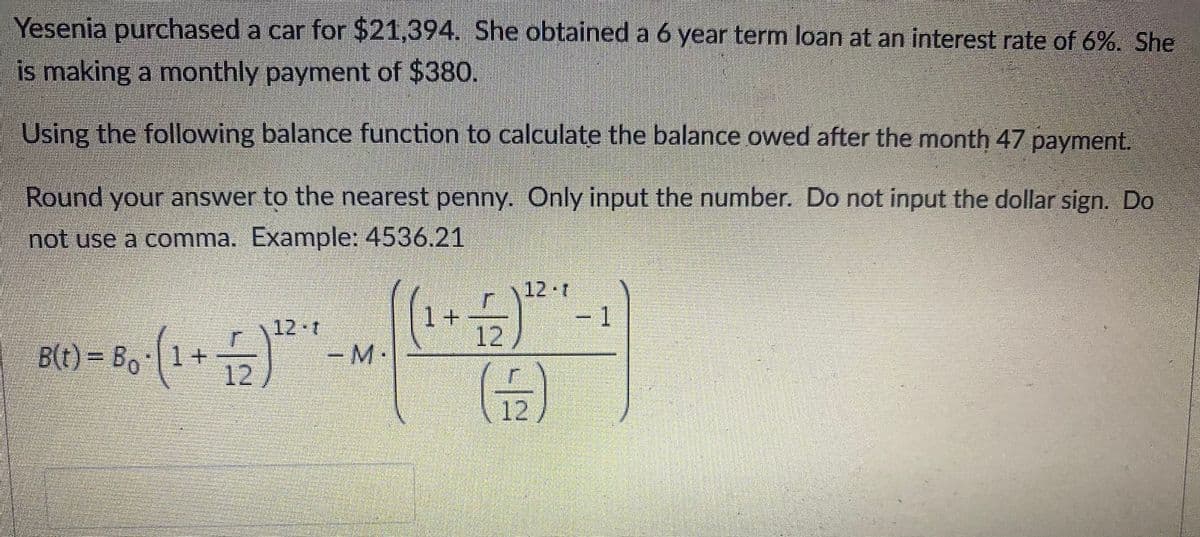 Yesenia purchased a car for $21,394. She obtained a 6 year term loan at an interest rate of 6%. She
is making a monthly payment of $380.
Using the following balance function to calculate the balance owed after the month 47 payment.
Round your answer to the nearest penny. Only input the number. Do not input the dollar sign. Do
not use a comma. Example: 4536.21
\12 r
1
|1+
12
12 T
B(t) = Bo
|1 +
12
M
12

