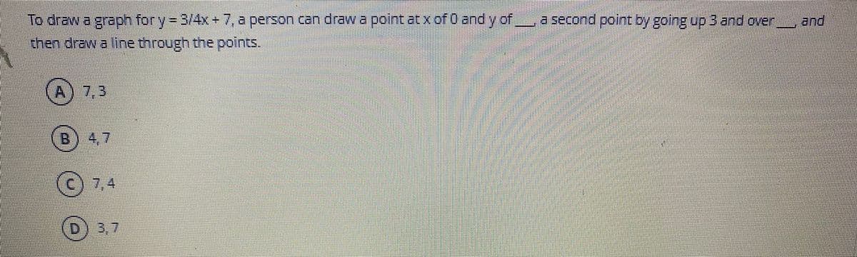 To draw a graph for
ry-3/4x+7, L
a person can draw a point atx of 0 and yof
a second point oy going up 3 and oven
and
then draw a line through the points.
A) 7,3
7.3
4.7
(c) 7,4
D) 3,7
