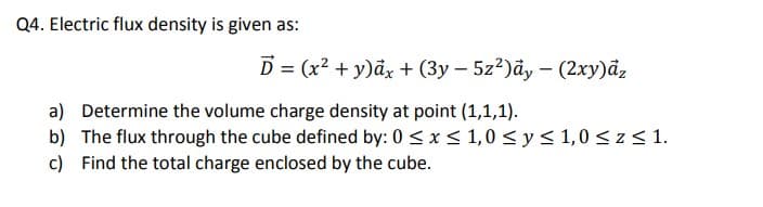 Q4. Electric flux density is given as:
D = (x2 + y)ảx + (3y – 5z?)ãy – (2xy)āz
a) Determine the volume charge density at point (1,1,1).
b) The flux through the cube defined by: 0 <x< 1,0 <y< 1,0 < z < 1.
c) Find the total charge enclosed by the cube.

