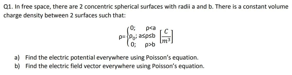 Q1. In free space, there are 2 concentric spherical surfaces with radii a and b. There is a constant volume
charge density between 2 surfaces such that:
0;
p= {Po; aspsb
0; p>b
p<a
C
a) Find the electric potential everywhere using Poisson's equation.
b) Find the electric field vector everywhere using Poisson's equation.
