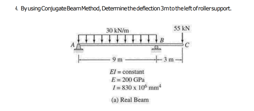 4. Byusing ConjugateBeamMethod, Determinethe deflection 3mtotheleft of rollersupport.
30 kN/m
55 kN
В
A
C
9 m
+3m-
El = constant
E = 200 GPa
[ = 830 x 106 mm
(a) Real Beam
