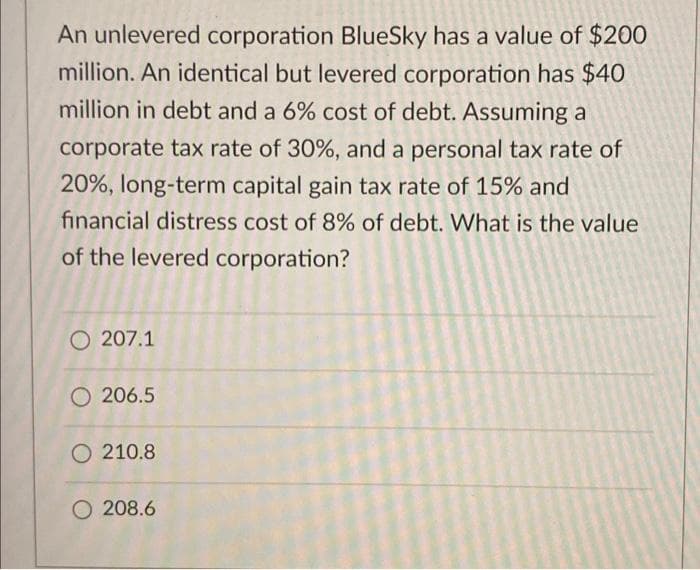 An unlevered corporation BlueSky has a value of $200
million. An identical but levered corporation has $40
million in debt and a 6% cost of debt. Assuming a
corporate tax rate of 30%, and a personal tax rate of
20%, long-term capital gain tax rate of 15% and
financial distress cost of 8% of debt. What is the value
of the levered corporation?
O207.1
206.5
210.8
208.6