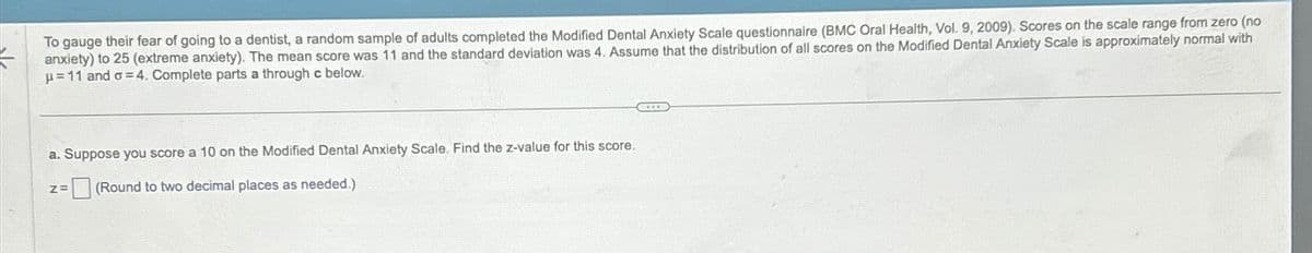 To gauge their fear of going to a dentist, a random sample of adults completed the Modified Dental Anxiety Scale questionnaire (BMC Oral Health, Vol. 9, 2009). Scores on the scale range from zero (no
anxiety) to 25 (extreme anxiety). The mean score was 11 and the standard deviation was 4. Assume that the distribution of all scores on the Modified Dental Anxiety Scale is approximately normal with
p=11 and σ=4. Complete parts a through c below.
a. Suppose you score a 10 on the Modified Dental Anxiety Scale. Find the z-value for this score.
Z=
(Round to two decimal places as needed.)