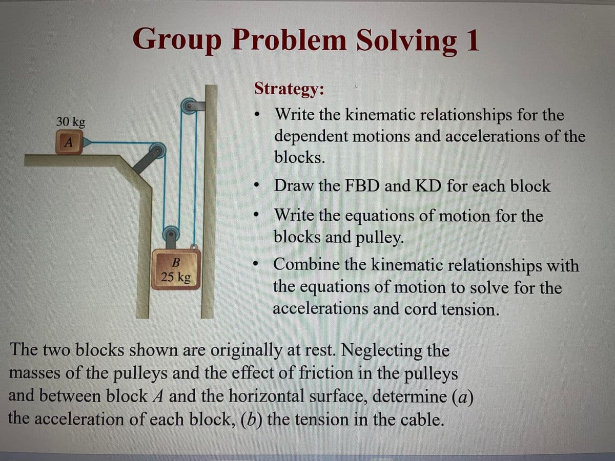 30 kg
A
Group Problem Solving 1
Strategy:
Write the kinematic relationships for the
dependent motions and accelerations of the
blocks.
Draw the FBD and KD for each block
Write the equations of motion for the
blocks and pulley.
B
25 kg
BRA
HOM
U
Combine the kinematic relationships with
the equations of motion to solve for the
accelerations and cord tension.
B
The two blocks shown are originally at rest. Neglecting the
masses of the pulleys and the effect of friction in the pulleys
and between block A and the horizontal surface, determine (a)
the acceleration of each block, (b) the tension in the cable.