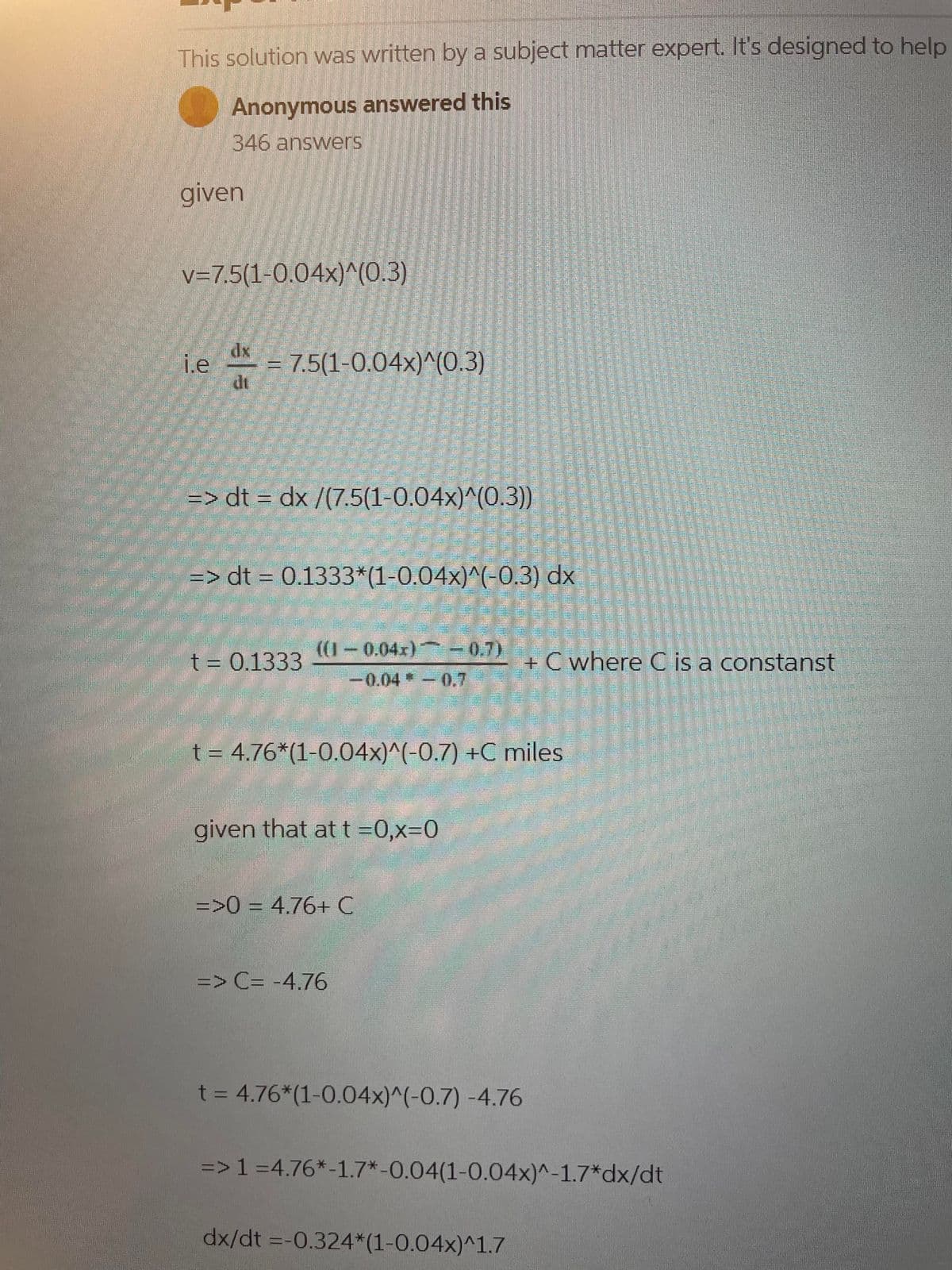 This solution was written by a subject matter expert. It's designed to help
Anonymous answered this
346 answers
given
v=7.5(1-0.04x)^(0.3)
i.e
10000
dx
=> dt = dx /(7.5(1-0.04x)^(0.3))
=> dt = 0.1333*(1-0.04x)^(-0.3) dx
M
= 7.5(1-0.04x)^(0.3)
t = 0.1333
200
BER
((1-0.04x) -0.7)
t = 4.76*(1-0.04x)^(-0.7) +C miles
-0.04*-0.7
given that at t=0,x=0
=>0 = 4.76+ C
=> C= -4.76
t = 4.76*(1-0.04x)^(-0.7) -4.76
+C where C is a constanst
=> 1 =4.76*-1.7*-0.04(1-0.04x)^-1.7*dx/dt
dx/dt = -0.324*(1-0.04x)^1.7