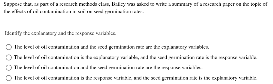 Suppose that, as part of a research methods class, Bailey was asked to write a summary of a research paper on the topic of
the effects of oil contamination in soil on seed germination rates.
Identify the explanatory and the response variables.
The level of oil contamination and the seed germination rate are the explanatory variables.
The level of oil contamination is the explanatory variable, and the seed germination rate is the response variable.
The level of oil contamination and the seed germination rate are the response variables.
The level of oil contamination is the response variable, and the seed germination rate is the explanatory variable.
