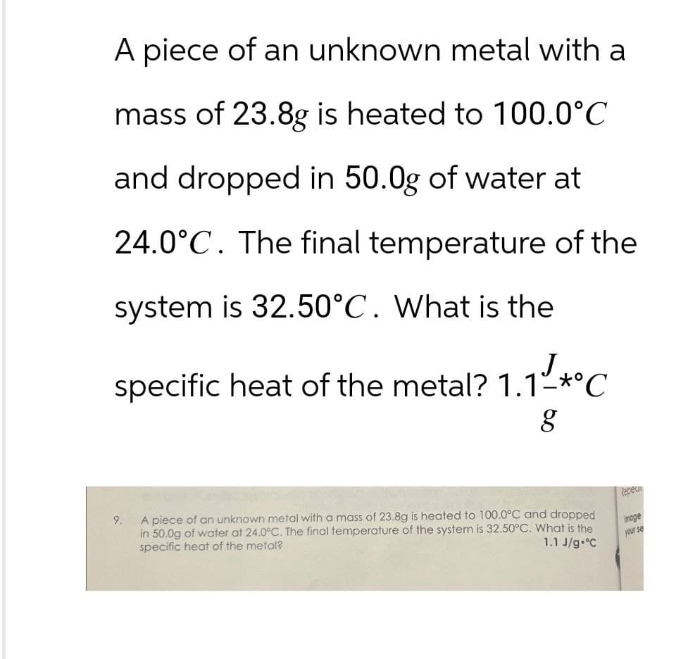 A piece of an unknown metal with a
mass of 23.8g is heated to 100.0°C
and dropped in 50.0g of water at
24.0°C. The final temperature of the
system is 32.50°C. What is the
specific heat of the metal? 1.1 *°C
g
9.
A piece of an unknown metal with a mass of 23.8g is heated to 100.0°C and dropped
Repeu
image
1.1 J/g °C
your se
in 50.0g of water at 24.0°C. The final temperature of the system is 32.50°C. What is the
specific heat of the metal?