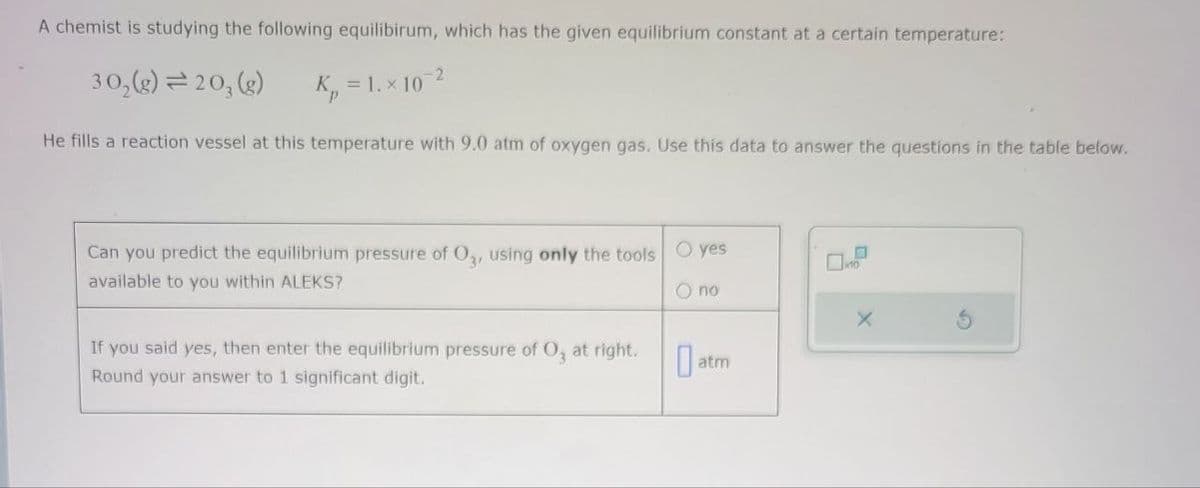 A chemist is studying the following equilibirum, which has the given equilibrium constant at a certain temperature:
302(g)=20, (g)
K = 1.x 10-2
He fills a reaction vessel at this temperature with 9.0 atm of oxygen gas. Use this data to answer the questions in the table below.
Can you predict the equilibrium pressure of O3, using only the tools yes
available to you within ALEKS?
If you said yes, then enter the equilibrium pressure of O, at right.
Round your answer to 1 significant digit.
O no
X
Oatm