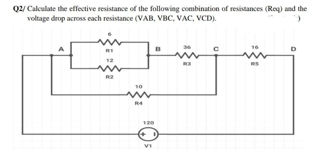 Q2/ Calculate the effective resistance of the following combination of resistances (Req) and the
voltage drop across each resistance (VAB, VBC, VAC, VCD).
36
16
B
R1
12
R3
R5
R2
10
R4
120
V1
