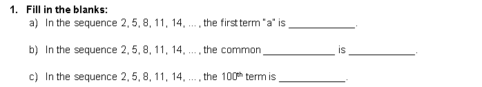 1. Fill in the blanks:
a) In the sequence 2, 5, 8, 11, 14, .. , the first term "a" is
b) In the sequence 2, 5, 8, 11, 14, ...
the common
is
c) In the sequence 2, 5, 8, 11, 14,
the 100th term is
