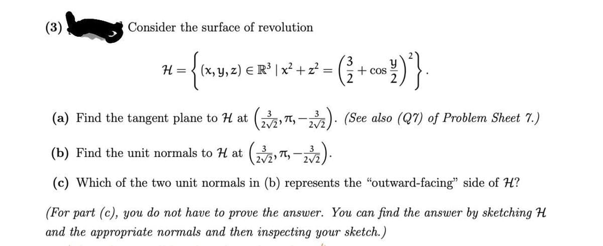 (3)
Consider the surface of revolution
H = {(x, y, z) € R³ | x² + z² = (² + cos³½)²)}.
(a) Find the tangent plane to H at (2/2))
3
π,
2√2
(See also (Q7) of Problem Sheet 7.)
(b) Find the unit normals to H at (23/2,π,
2√2
3
2√2
(c) Which of the two unit normals in (b) represents the "outward-facing" side of H?
(For part (c), you do not have to prove the answer. You can find the answer by sketching H
and the appropriate normals and then inspecting your sketch.)