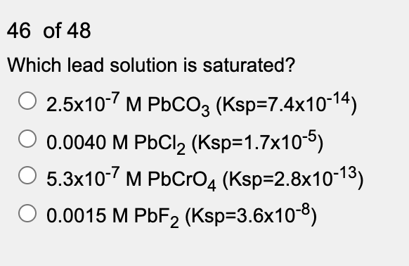46 of 48
Which lead solution is saturated?
2.5x10-7 M PbCO3 (Ksp=7.4x10-14)
0.0040 M PbCl2 (Ksp=1.7x10-5)
5.3x10-7 M PbCro4 (Ksp=2.8x10-13)
0.0015 M PBF2 (Ksp=3.6x10-8)
