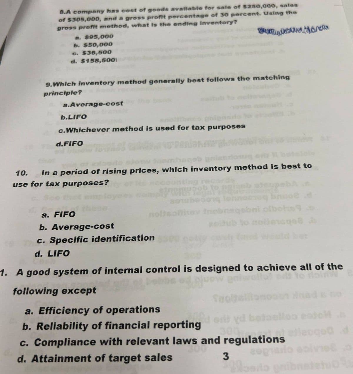 8.A company has cost of goods available for sale of $250,000, sales
of $305,000, and a gross profit percentage of 30 percent. Using the
gross profit method, what is the ending inventory?
a. $95,000
b. $50,000
c. $36,500
d. $158,500
9.Which inventory method generally best follows the matching
principle?
a.Average-cost
b.LIFO
c.Whichever method is used for tax purposes
d.FIFO
10.
mhsgeb gnier
In a period of rising prices, which inventory method is best to
use for tax purposes?
nting rec
pupob to
a. FIFO
b. Average-cost
801badong lonnoeeg bnuo d
noltsofthey thobnaqebni olbole?
c. Specific identification
nollensqa b
d. LIFO
1. A good system of internal control is designed to achieve all of the
following except
a. Efficiency of operations
no
b. Reliability of financial reporting
sri yd betelloo estol
300
c. Compliance with relevant laws and regulations
d
d. Attainment of target sales
3
гор
sopiado