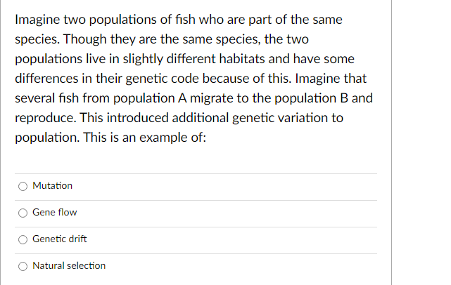 Imagine two populations of fish who are part of the same
species. Though they are the same species, the two
populations live in slightly different habitats and have some
differences in their genetic code because of this. Imagine that
several fish from population A migrate to the population B and
reproduce. This introduced additional genetic variation to
population. This is an example of:
Mutation
Gene flow
Genetic drift
Natural selection