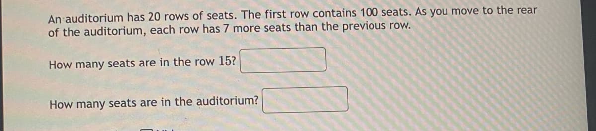 An auditorium has 20 rows of seats. The first row contains 100 seats. As you move to the rear
of the auditorium, each row has 7 more seats than the previous row.
How many seats are in the row 15?
How many seats are in the auditorium?