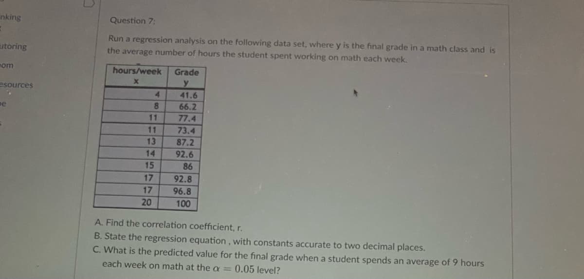 nking
B
utoring
om
esources
pe
Question 7:
Run a regression analysis on the following data set, where y is the final grade in a math class and is
the average number of hours the student spent working on math each week.
hours/week
x
4
8
11
11
13
14
15
17
17
20
Grade
y
41.6
66.2
77.4
73.4
87.2
92.6
86
92.8
96.8
100
A. Find the correlation coefficient, r.
B. State the regression equation, with constants accurate to two decimal places.
C. What is the predicted value for the final grade when a student spends an average of 9 hours
each week on math at the a = 0.05 level?