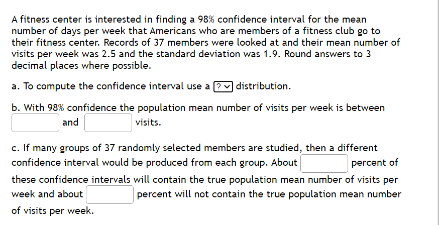 A fitness center is interested in finding a 98% confidence interval for the mean
number of days per week that Americans who are members of a fitness club go to
their fitness center. Records of 37 members were looked at and their mean number of
visits per week was 2.5 and the standard deviation was 1.9. Round answers to 3
decimal places where possible.
a. To compute the confidence interval use a [?
distribution.
b. With 98% confidence the population mean number of visits per week is between
and
visits.
c. If many groups of 37 randomly selected members are studied, then a different
confidence interval would be produced from each group. About
percent of
these confidence intervals will contain the true population mean number of visits per
week and about
percent will not contain the true population mean number
of visits per week.