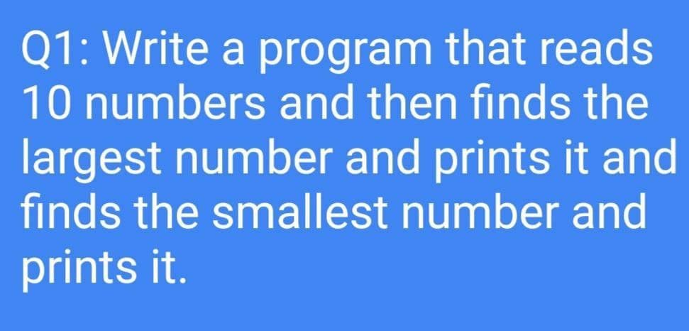 Q1: Write a program that reads
10 numbers and then finds the
largest number and prints it and
finds the smallest number and
prints it.
